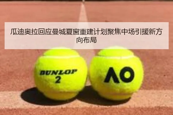 瓜迪奥拉回应曼城夏窗重建计划聚焦中场引援新方向布局