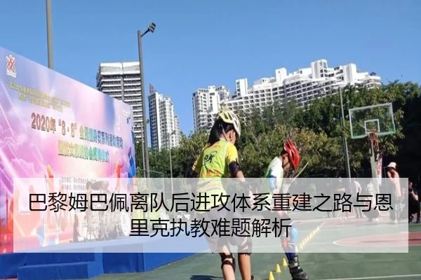 巴黎姆巴佩离队后进攻体系重建之路与恩里克执教难题解析