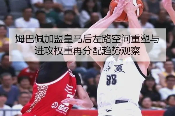 姆巴佩加盟皇马后左路空间重塑与进攻权重再分配趋势观察