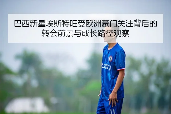 巴西新星埃斯特旺受欧洲豪门关注背后的转会前景与成长路径观察