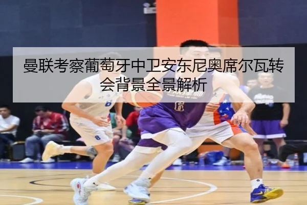 曼联考察葡萄牙中卫安东尼奥席尔瓦转会背景全景解析