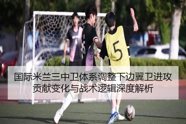 国际米兰三中卫体系调整下边翼卫进攻贡献变化与战术逻辑深度解析
