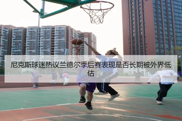 尼克斯球迷热议兰德尔季后赛表现是否长期被外界低估